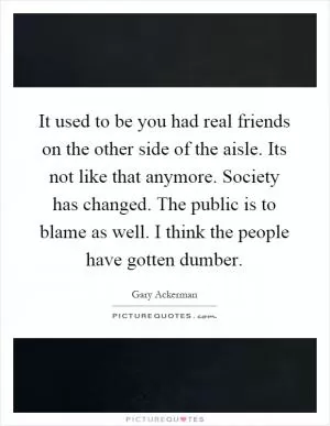 It used to be you had real friends on the other side of the aisle. Its not like that anymore. Society has changed. The public is to blame as well. I think the people have gotten dumber Picture Quote #1
