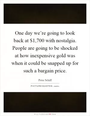 One day we’re going to look back at $1,700 with nostalgia. People are going to be shocked at how inexpensive gold was when it could be snapped up for such a bargain price Picture Quote #1