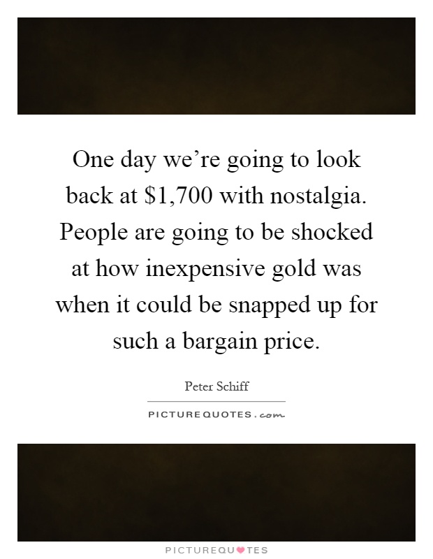 One day we're going to look back at $1,700 with nostalgia. People are going to be shocked at how inexpensive gold was when it could be snapped up for such a bargain price Picture Quote #1