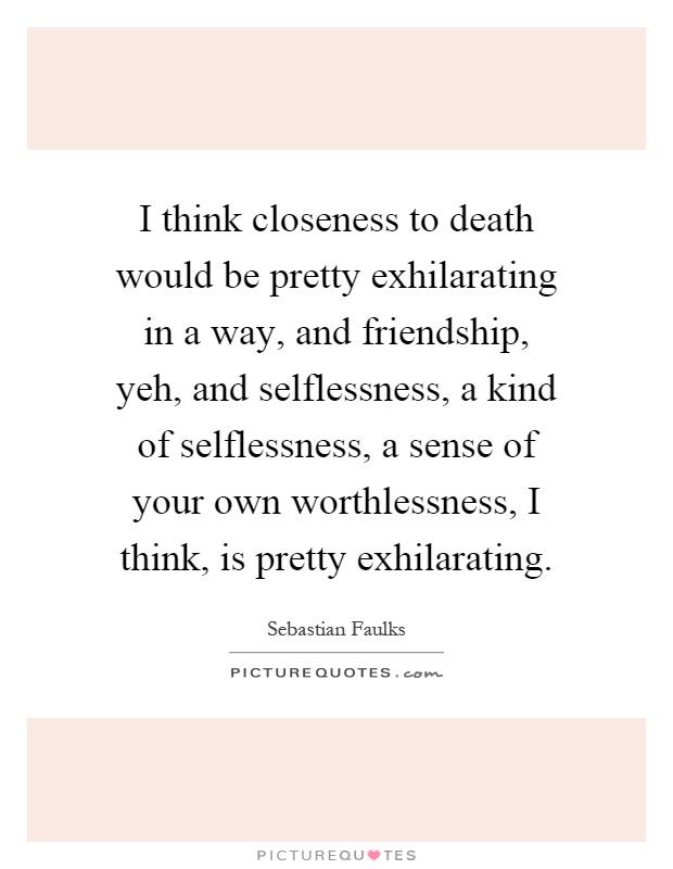 I think closeness to death would be pretty exhilarating in a way, and friendship, yeh, and selflessness, a kind of selflessness, a sense of your own worthlessness, I think, is pretty exhilarating Picture Quote #1