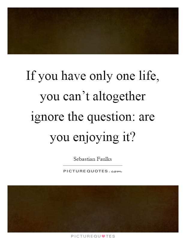 If you have only one life, you can't altogether ignore the question: are you enjoying it? Picture Quote #1