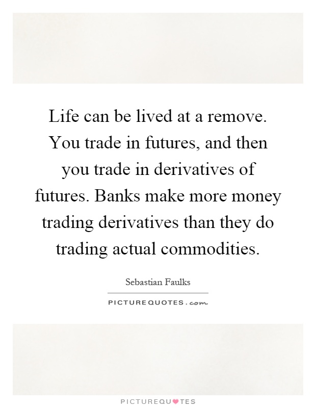 Life can be lived at a remove. You trade in futures, and then you trade in derivatives of futures. Banks make more money trading derivatives than they do trading actual commodities Picture Quote #1