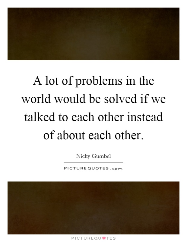 A lot of problems in the world would be solved if we talked to each other instead of about each other Picture Quote #1