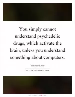 You simply cannot understand psychedelic drugs, which activate the brain, unless you understand something about computers Picture Quote #1