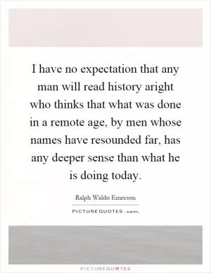 I have no expectation that any man will read history aright who thinks that what was done in a remote age, by men whose names have resounded far, has any deeper sense than what he is doing today Picture Quote #1