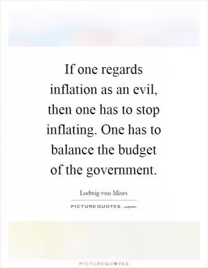 If one regards inflation as an evil, then one has to stop inflating. One has to balance the budget of the government Picture Quote #1