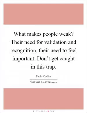 What makes people weak? Their need for validation and recognition, their need to feel important. Don’t get caught in this trap Picture Quote #1
