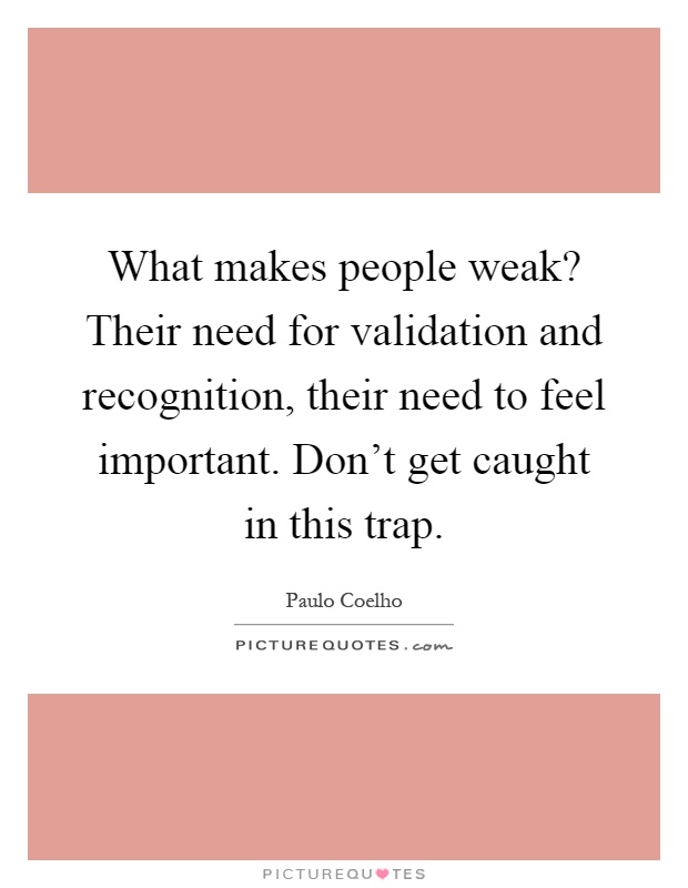 What makes people weak? Their need for validation and recognition, their need to feel important. Don't get caught in this trap Picture Quote #1