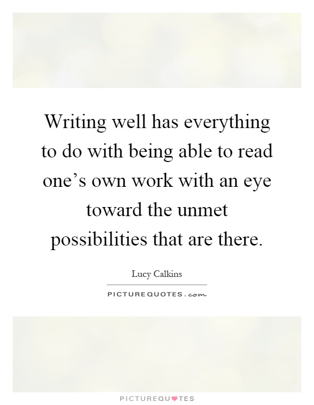 Writing well has everything to do with being able to read one's own work with an eye toward the unmet possibilities that are there Picture Quote #1