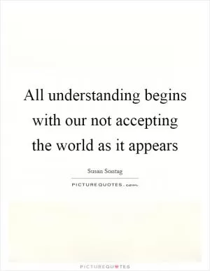 All understanding begins with our not accepting the world as it appears Picture Quote #1