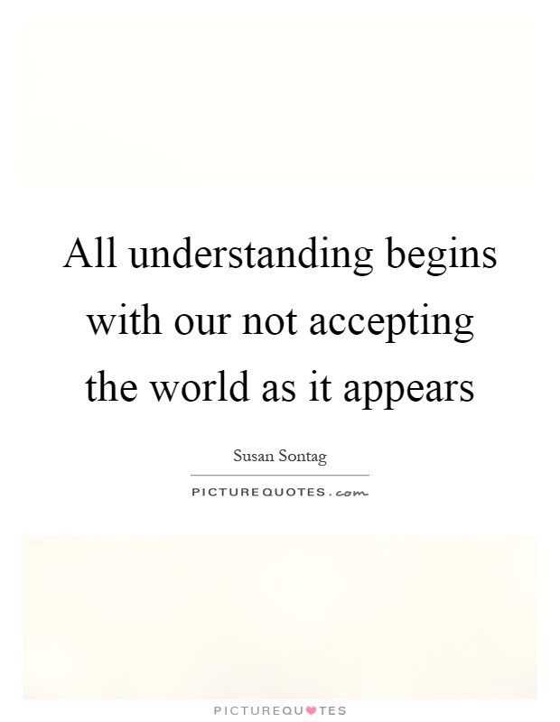 All understanding begins with our not accepting the world as it appears Picture Quote #1