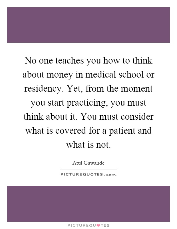 No one teaches you how to think about money in medical school or residency. Yet, from the moment you start practicing, you must think about it. You must consider what is covered for a patient and what is not Picture Quote #1