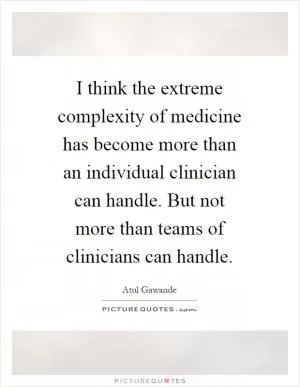 I think the extreme complexity of medicine has become more than an individual clinician can handle. But not more than teams of clinicians can handle Picture Quote #1