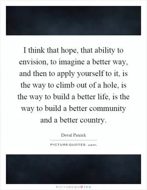 I think that hope, that ability to envision, to imagine a better way, and then to apply yourself to it, is the way to climb out of a hole, is the way to build a better life, is the way to build a better community and a better country Picture Quote #1