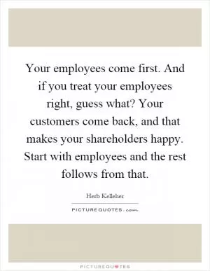 Your employees come first. And if you treat your employees right, guess what? Your customers come back, and that makes your shareholders happy. Start with employees and the rest follows from that Picture Quote #1