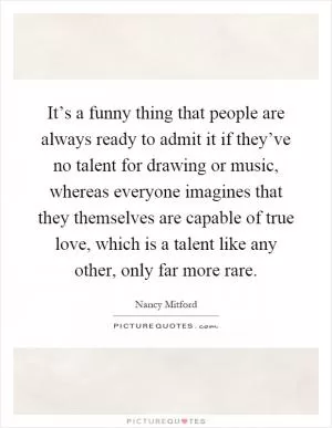 It’s a funny thing that people are always ready to admit it if they’ve no talent for drawing or music, whereas everyone imagines that they themselves are capable of true love, which is a talent like any other, only far more rare Picture Quote #1