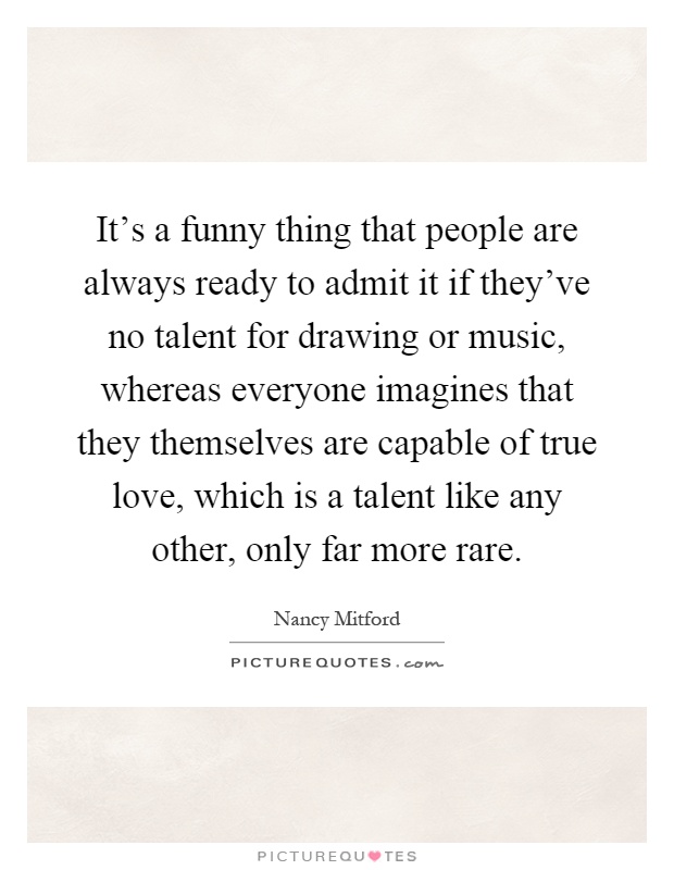 It's a funny thing that people are always ready to admit it if they've no talent for drawing or music, whereas everyone imagines that they themselves are capable of true love, which is a talent like any other, only far more rare Picture Quote #1