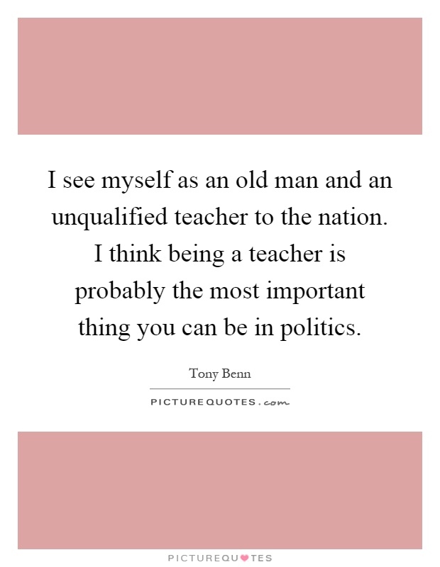 I see myself as an old man and an unqualified teacher to the nation. I think being a teacher is probably the most important thing you can be in politics Picture Quote #1