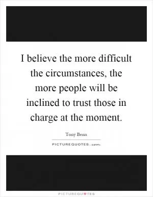 I believe the more difficult the circumstances, the more people will be inclined to trust those in charge at the moment Picture Quote #1