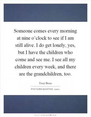 Someone comes every morning at nine o’clock to see if I am still alive. I do get lonely, yes, but I have the children who come and see me. I see all my children every week, and there are the grandchildren, too Picture Quote #1