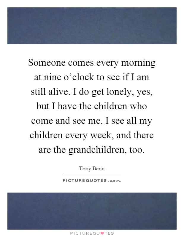 Someone comes every morning at nine o'clock to see if I am still alive. I do get lonely, yes, but I have the children who come and see me. I see all my children every week, and there are the grandchildren, too Picture Quote #1