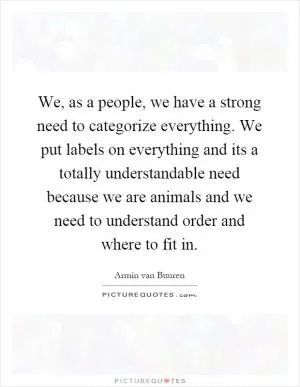 We, as a people, we have a strong need to categorize everything. We put labels on everything and its a totally understandable need because we are animals and we need to understand order and where to fit in Picture Quote #1