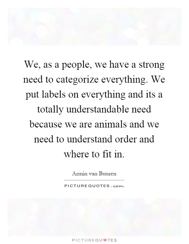 We, as a people, we have a strong need to categorize everything. We put labels on everything and its a totally understandable need because we are animals and we need to understand order and where to fit in Picture Quote #1