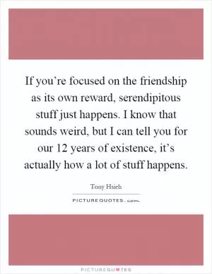 If you’re focused on the friendship as its own reward, serendipitous stuff just happens. I know that sounds weird, but I can tell you for our 12 years of existence, it’s actually how a lot of stuff happens Picture Quote #1