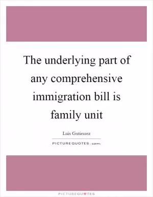 The underlying part of any comprehensive immigration bill is family unit Picture Quote #1