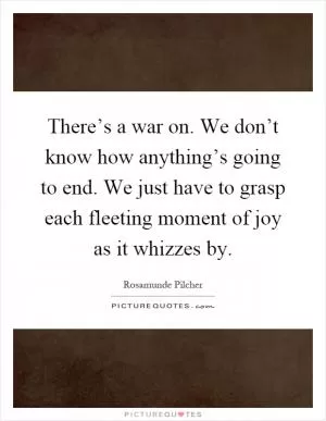 There’s a war on. We don’t know how anything’s going to end. We just have to grasp each fleeting moment of joy as it whizzes by Picture Quote #1