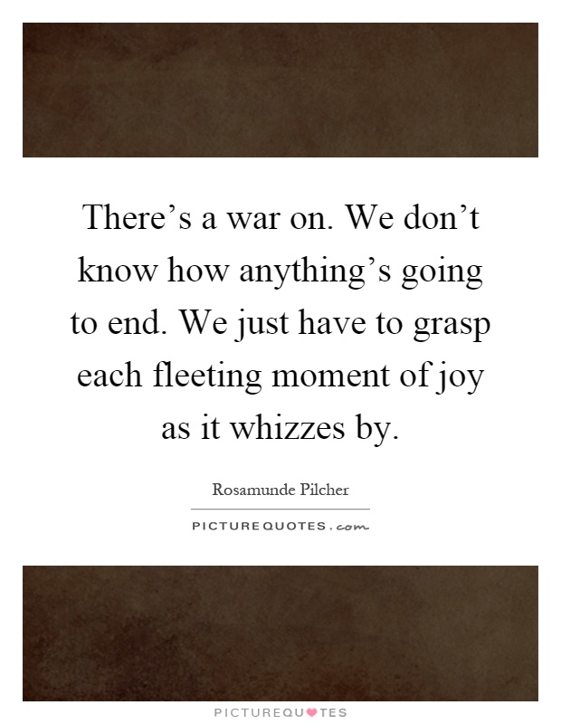 There's a war on. We don't know how anything's going to end. We just have to grasp each fleeting moment of joy as it whizzes by Picture Quote #1