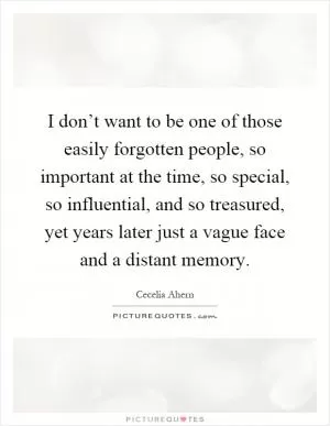 I don’t want to be one of those easily forgotten people, so important at the time, so special, so influential, and so treasured, yet years later just a vague face and a distant memory Picture Quote #1