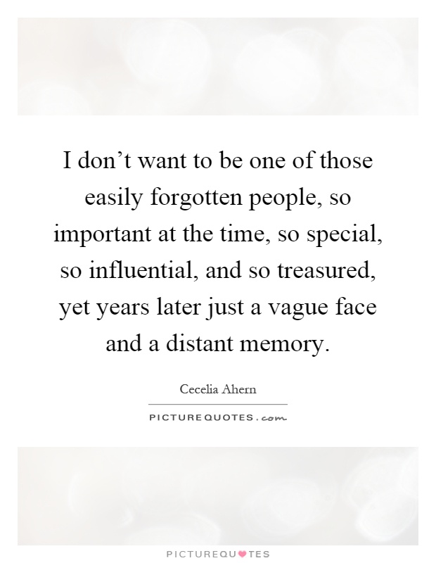 I don't want to be one of those easily forgotten people, so important at the time, so special, so influential, and so treasured, yet years later just a vague face and a distant memory Picture Quote #1