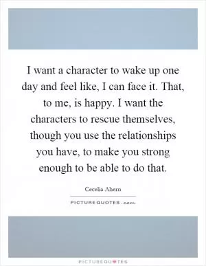 I want a character to wake up one day and feel like, I can face it. That, to me, is happy. I want the characters to rescue themselves, though you use the relationships you have, to make you strong enough to be able to do that Picture Quote #1