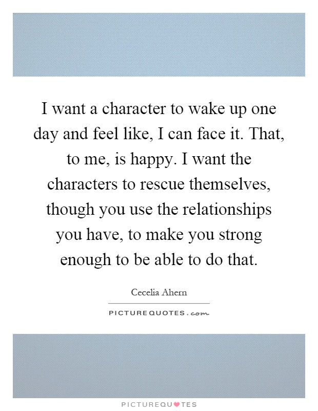I want a character to wake up one day and feel like, I can face it. That, to me, is happy. I want the characters to rescue themselves, though you use the relationships you have, to make you strong enough to be able to do that Picture Quote #1