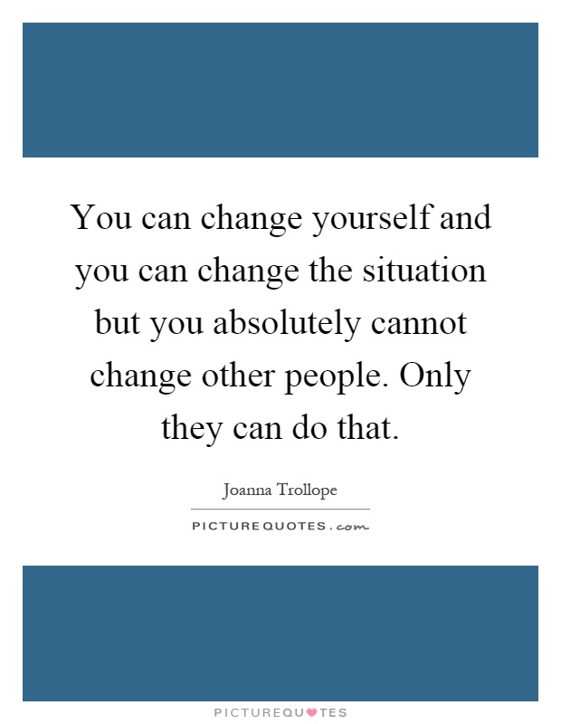 You can change yourself and you can change the situation but you absolutely cannot change other people. Only they can do that Picture Quote #1