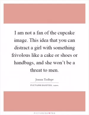 I am not a fan of the cupcake image. This idea that you can distract a girl with something frivolous like a cake or shoes or handbags, and she won’t be a threat to men Picture Quote #1
