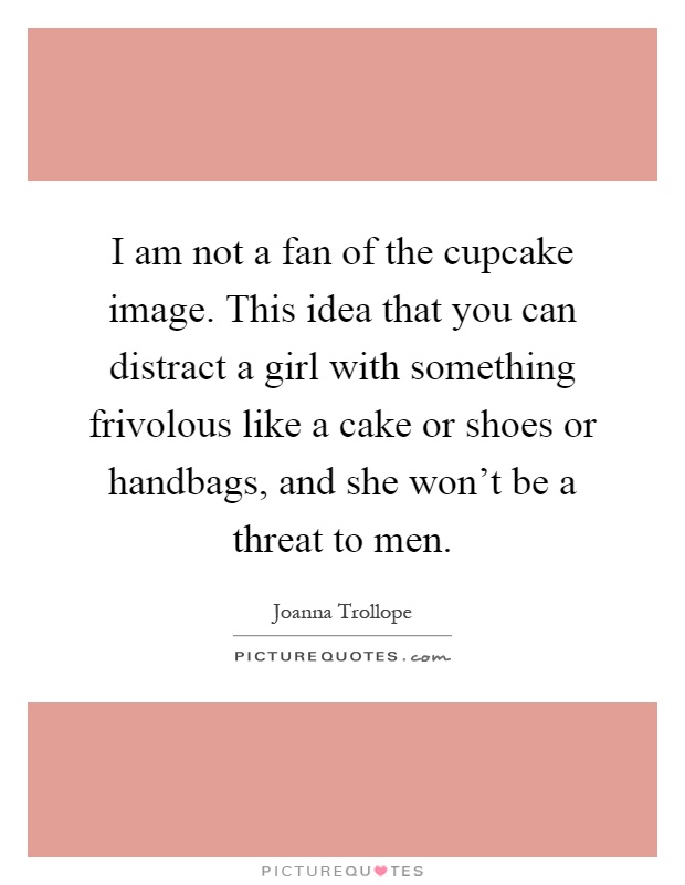 I am not a fan of the cupcake image. This idea that you can distract a girl with something frivolous like a cake or shoes or handbags, and she won't be a threat to men Picture Quote #1