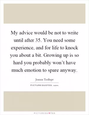 My advice would be not to write until after 35. You need some experience, and for life to knock you about a bit. Growing up is so hard you probably won’t have much emotion to spare anyway Picture Quote #1