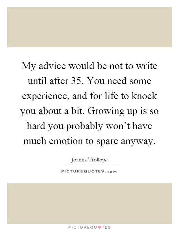 My advice would be not to write until after 35. You need some experience, and for life to knock you about a bit. Growing up is so hard you probably won't have much emotion to spare anyway Picture Quote #1