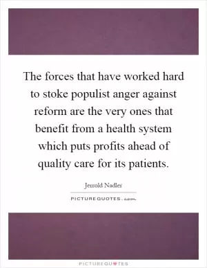 The forces that have worked hard to stoke populist anger against reform are the very ones that benefit from a health system which puts profits ahead of quality care for its patients Picture Quote #1