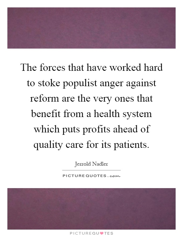 The forces that have worked hard to stoke populist anger against reform are the very ones that benefit from a health system which puts profits ahead of quality care for its patients Picture Quote #1