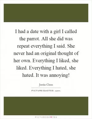 I had a date with a girl I called the parrot. All she did was repeat everything I said. She never had an original thought of her own. Everything I liked, she liked. Everything I hated, she hated. It was annoying! Picture Quote #1