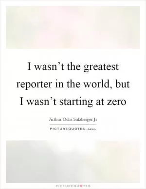 I wasn’t the greatest reporter in the world, but I wasn’t starting at zero Picture Quote #1