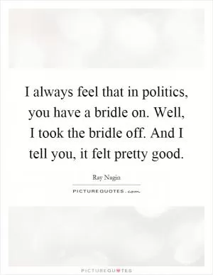 I always feel that in politics, you have a bridle on. Well, I took the bridle off. And I tell you, it felt pretty good Picture Quote #1