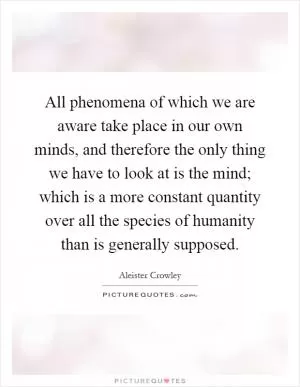All phenomena of which we are aware take place in our own minds, and therefore the only thing we have to look at is the mind; which is a more constant quantity over all the species of humanity than is generally supposed Picture Quote #1