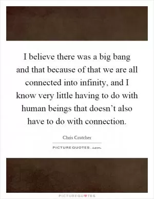 I believe there was a big bang and that because of that we are all connected into infinity, and I know very little having to do with human beings that doesn’t also have to do with connection Picture Quote #1