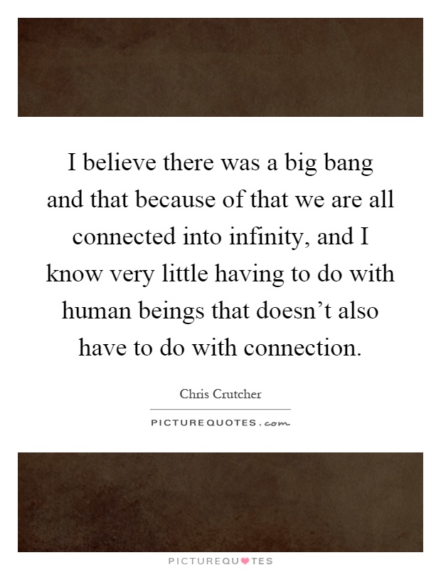 I believe there was a big bang and that because of that we are all connected into infinity, and I know very little having to do with human beings that doesn't also have to do with connection Picture Quote #1