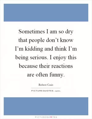Sometimes I am so dry that people don’t know I’m kidding and think I’m being serious. I enjoy this because their reactions are often funny Picture Quote #1