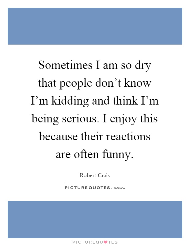 Sometimes I am so dry that people don't know I'm kidding and think I'm being serious. I enjoy this because their reactions are often funny Picture Quote #1